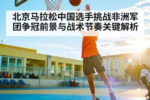北京马拉松中国选手挑战非洲军团争冠前景与战术节奏关键解析