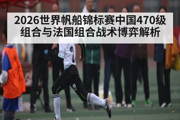 2026世界帆船锦标赛中国470级组合与法国组合战术博弈解析